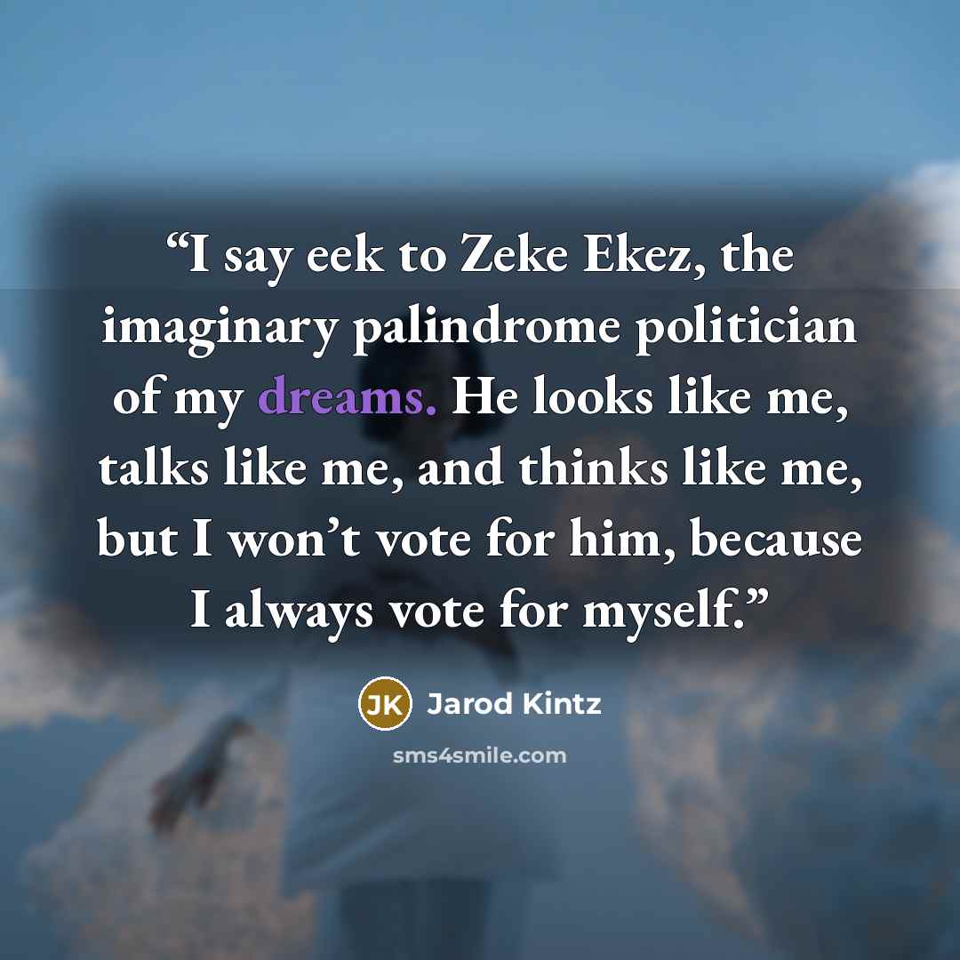 “I say eek to Zeke Ekez, the imaginary palindrome politician of my dreams. He looks like me, talks like me, and thinks like me, but I won’t vote for him, because I always vote for myself.” quote by Jarod Kintz
