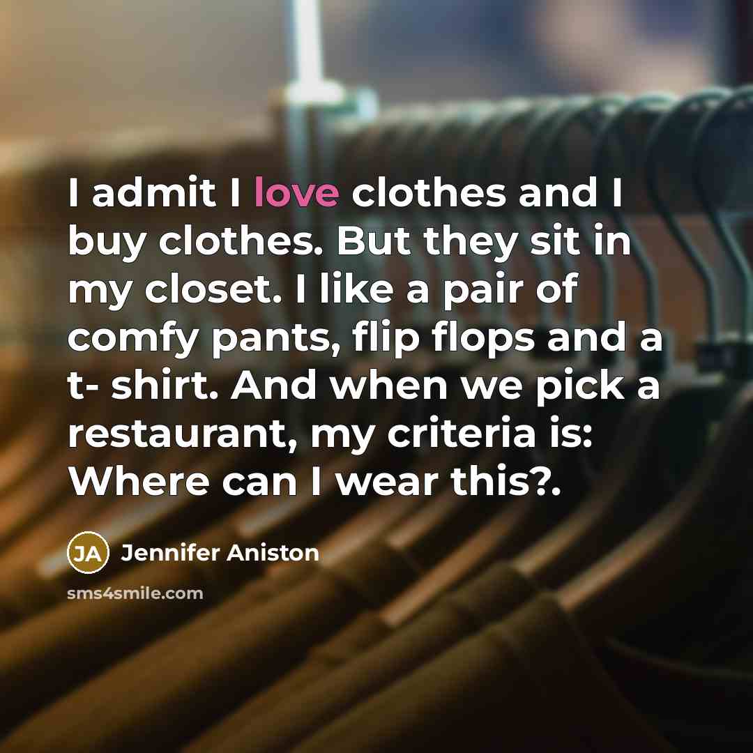 “I admit I love clothes and I buy clothes. But they sit in my closet. I like a pair of comfy pants, flip flops and a t- shirt. And when we pick a restaurant, my criteria is: Where can I wear this?.” quote by Jennifer Aniston