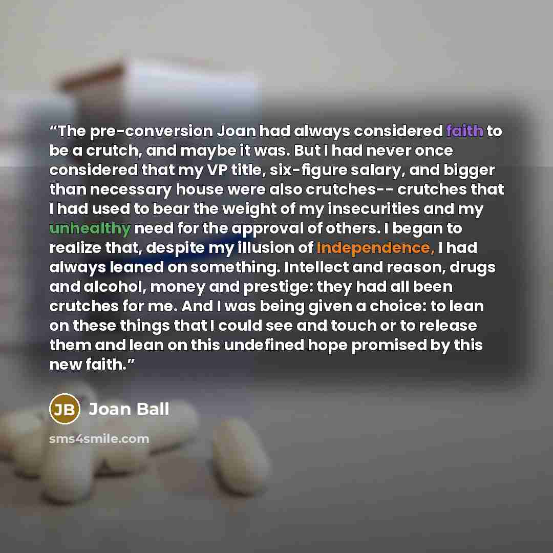 “The pre-conversion Joan had always considered faith to be a crutch, and maybe it was. But I had never once considered that my VP title, six-figure salary, and bigger than necessary house were also crutches-- crutches that I had used to bear the weight of my insecurities and my unhealthy need for…” quote by Joan Ball