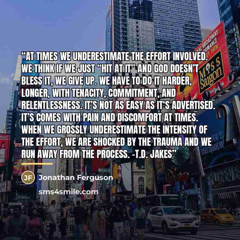 “At times we underestimate the effort involved. We think if we just “hit at it” and God doesn’t bless it, we give up. We have to do it harder, longer, with tenacity, commitment, and relentlessness. It’s not as easy as it‘s advertised. It’s comes with pain and discomfort at times. When we grossly…” quote by Jonathan Ferguson