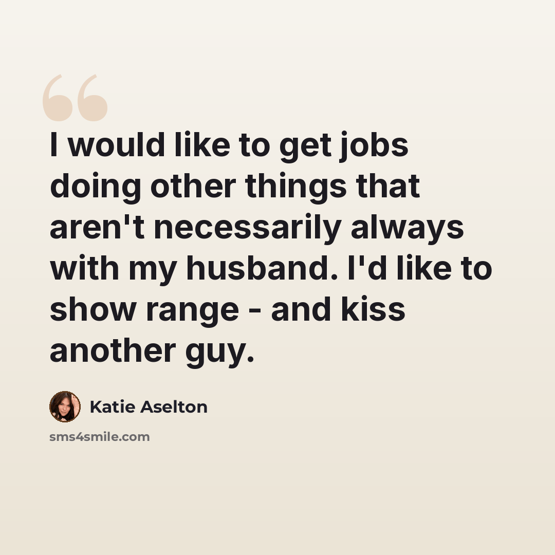 “I would like to get jobs doing other things that aren't necessarily always with my husband. I'd like to show range - and kiss another guy.” quote by Katie Aselton