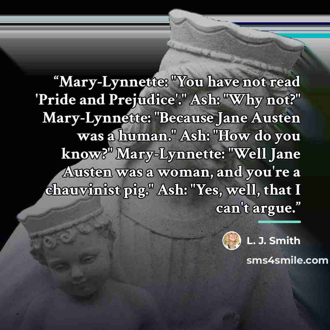 “Mary-Lynnette: "You have not read 'Pride and Prejudice'." Ash: "Why not?" Mary-Lynnette: "Because Jane Austen was a human." Ash: "How do you know?" Mary-Lynnette: "Well Jane Austen was a woman, and you're a chauvinist pig." Ash: "Yes, well, that I can't argue.” quote by L. J. Smith