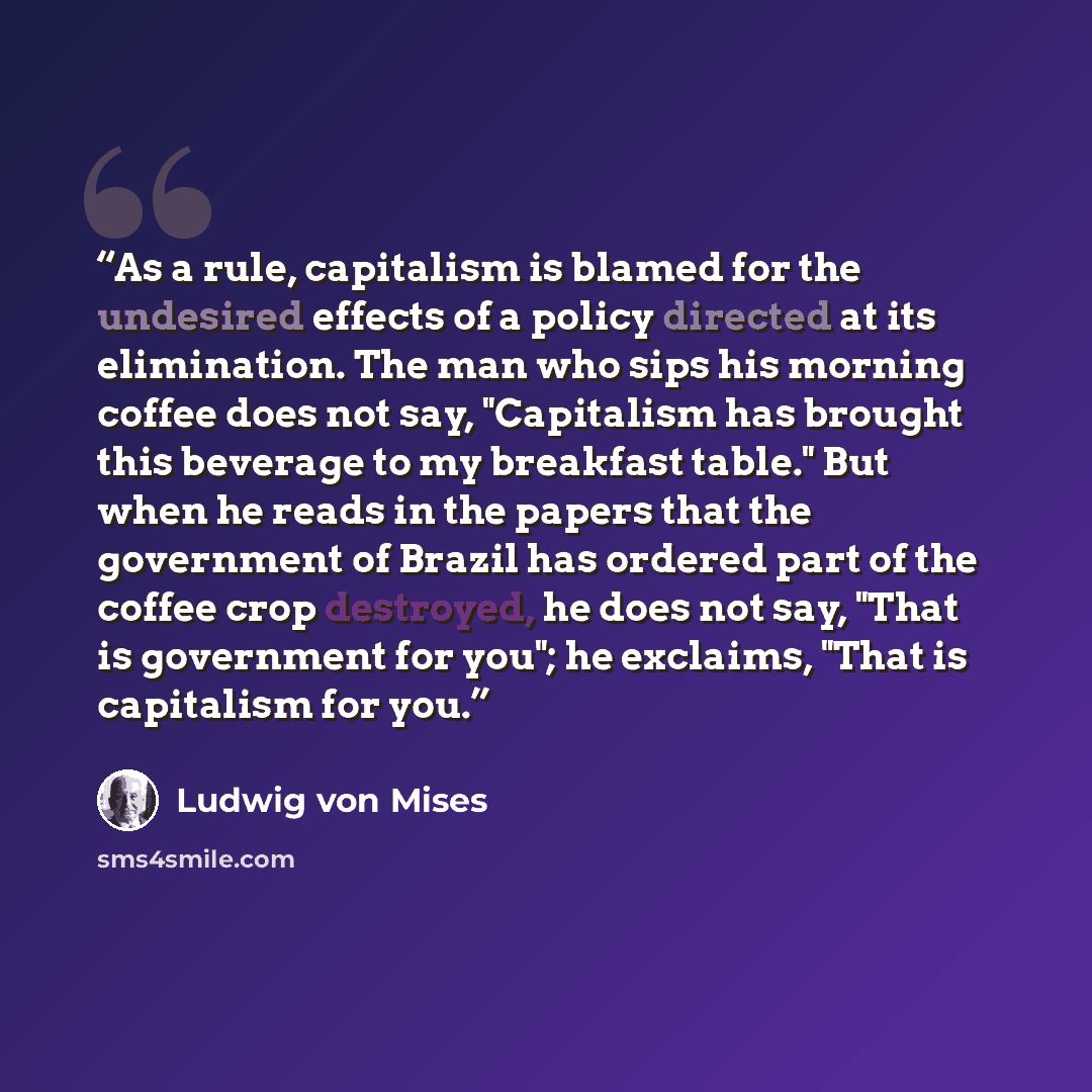 “As a rule, capitalism is blamed for the undesired effects of a policy directed at its elimination. The man who sips his morning coffee does not say, "Capitalism has brought this beverage to my breakfast table." But when he reads in the papers that the government of Brazil has ordered part of the…” quote by Ludwig Von Mises