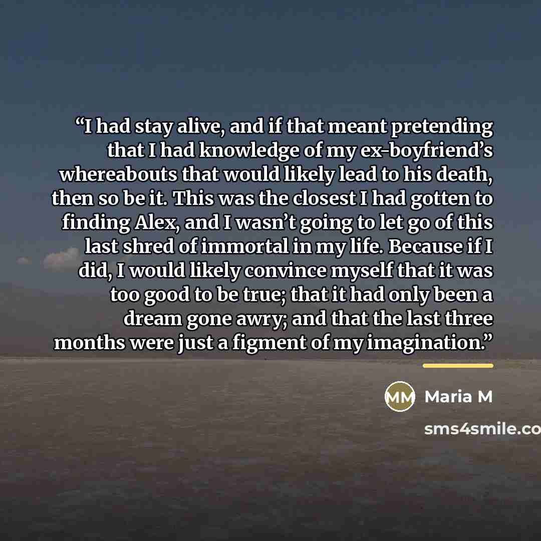 “I had stay alive, and if that meant pretending that I had knowledge of my ex-boyfriend’s whereabouts that would likely lead to his death, then so be it. This was the closest I had gotten to finding Alex, and I wasn’t going to let go of this last shred of immortal in my life. Because if I did, I…” quote by Maria M