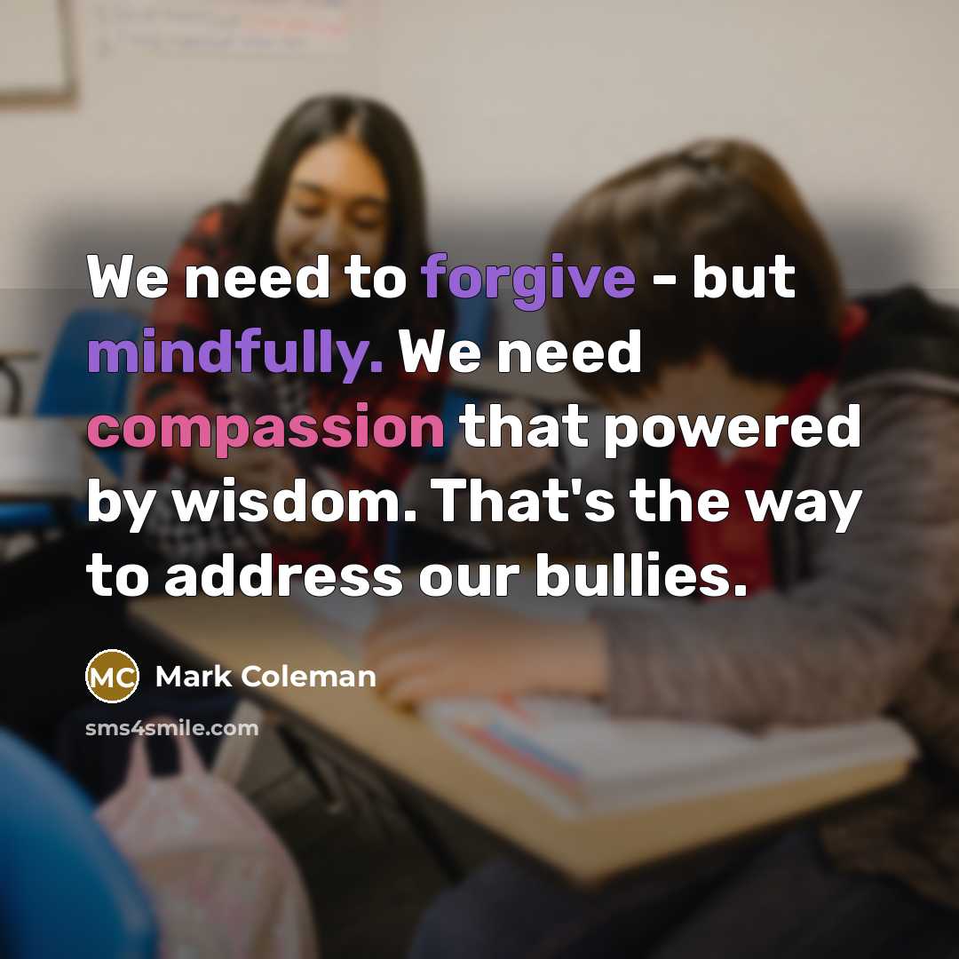 “We need to forgive - but mindfully. We need compassion that powered by wisdom. That's the way to address our bullies.” quote by Mark Coleman