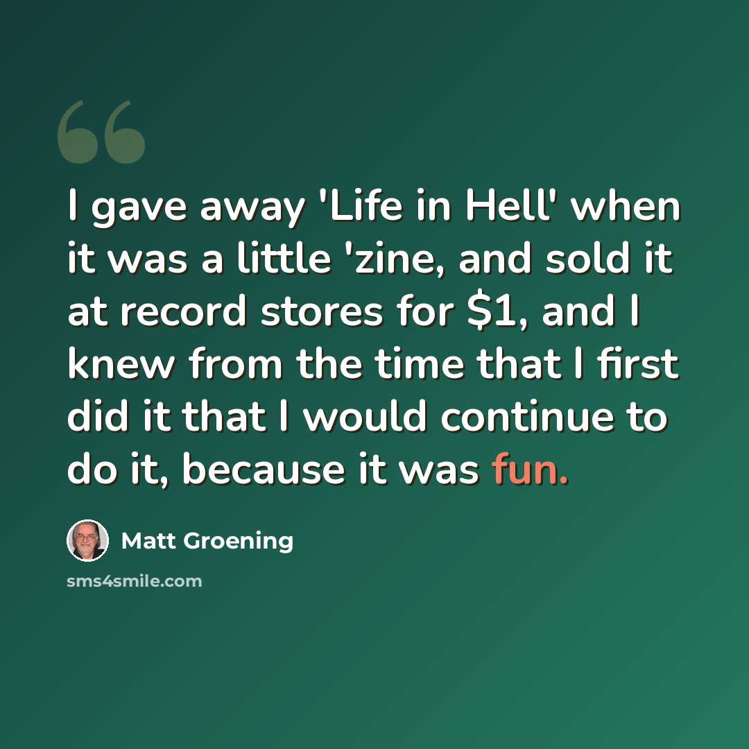 “I gave away 'Life in Hell' when it was a little 'zine, and sold it at record stores for $1, and I knew from the time that I first did it that I would continue to do it, because it was fun.” quote by Matt Groening