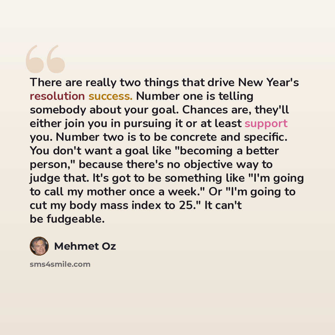 “There are really two things that drive New Year's resolution success. Number one is telling somebody about your goal. Chances are, they'll either join you in pursuing it or at least support you. Number two is to be concrete and specific. You don't want a goal like "becoming a better person,"…” quote by Mehmet Oz