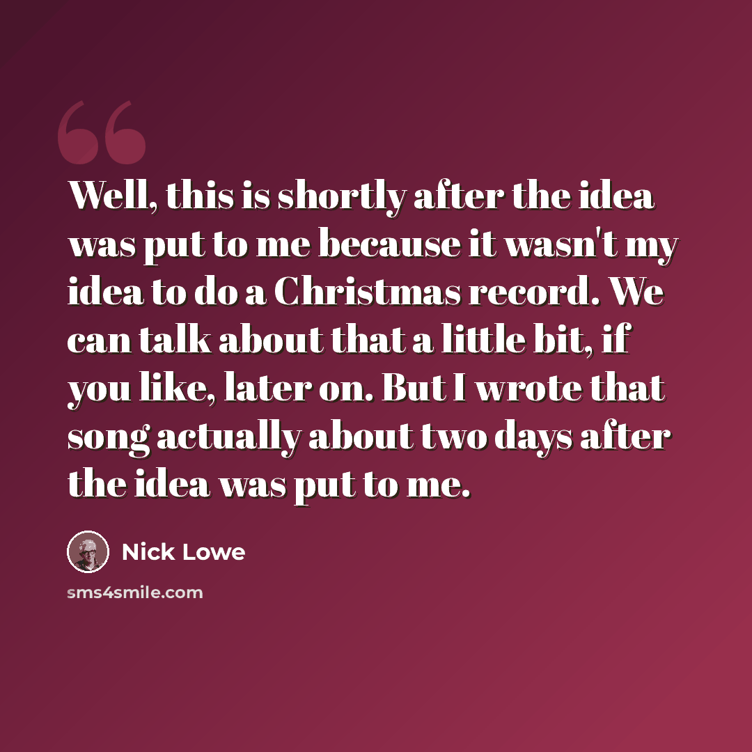 “Well, this is shortly after the idea was put to me because it wasn't my idea to do a Christmas record. We can talk about that a little bit, if you like, later on. But I wrote that song actually about two days after the idea was put to me.” quote by Nick Lowe