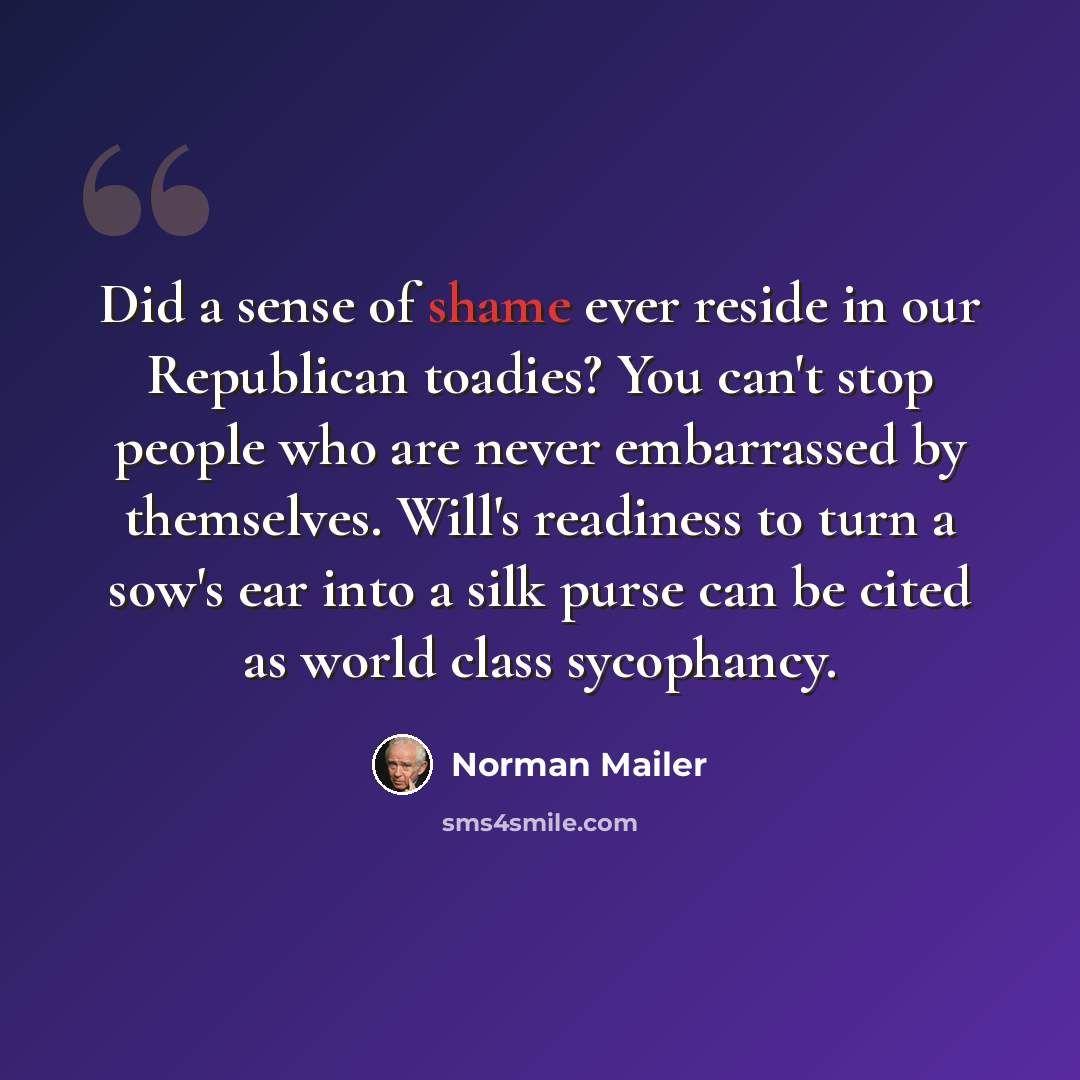 “Did a sense of shame ever reside in our Republican toadies? You can't stop people who are never embarrassed by themselves. Will's readiness to turn a sow's ear into a silk purse can be cited as world class sycophancy.” quote by Norman Mailer
