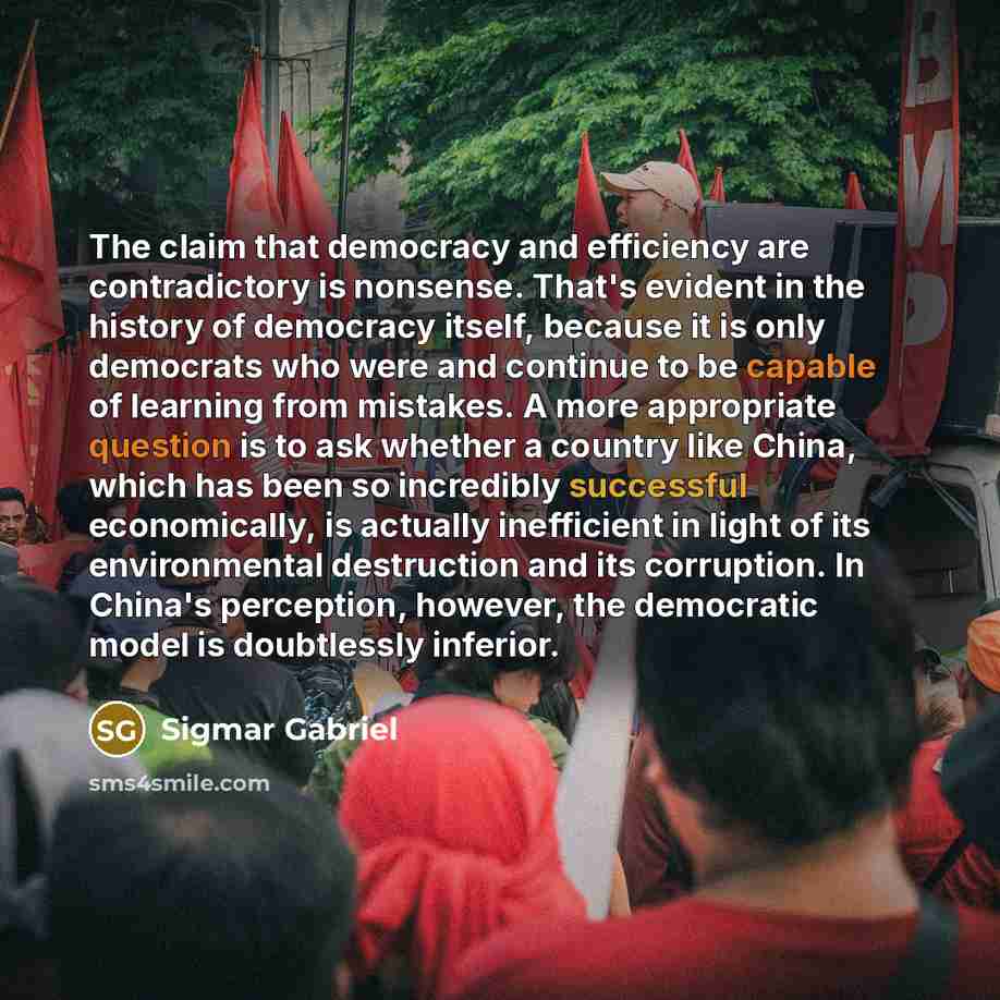 “The claim that democracy and efficiency are contradictory is nonsense. That's evident in the history of democracy itself, because it is only democrats who were and continue to be capable of learning from mistakes. A more appropriate question is to ask whether a country like China, which has been…” quote by Sigmar Gabriel