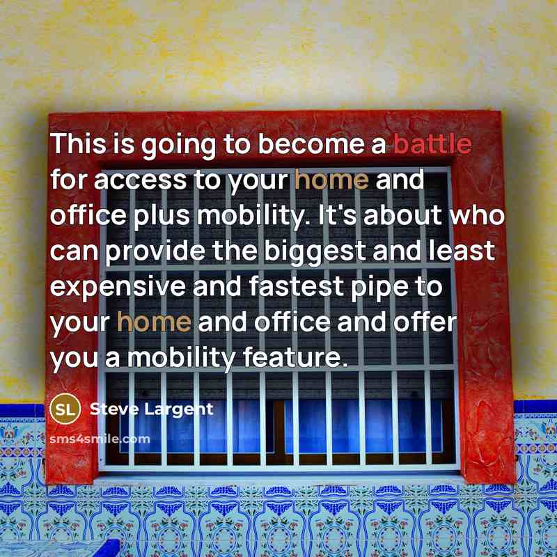 “This is going to become a battle for access to your home and office plus mobility. It's about who can provide the biggest and least expensive and fastest pipe to your home and office and offer you a mobility feature.” quote by Steve Largent