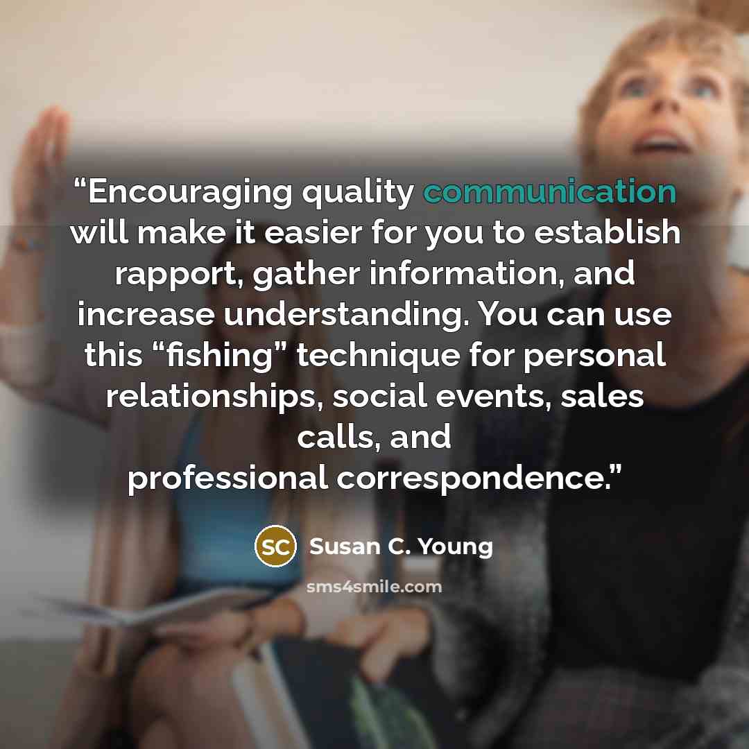 “Encouraging quality communication will make it easier for you to establish rapport, gather information, and increase understanding. You can use this “fishing” technique for personal relationships, social events, sales calls, and professional correspondence.” quote by Susan C. Young