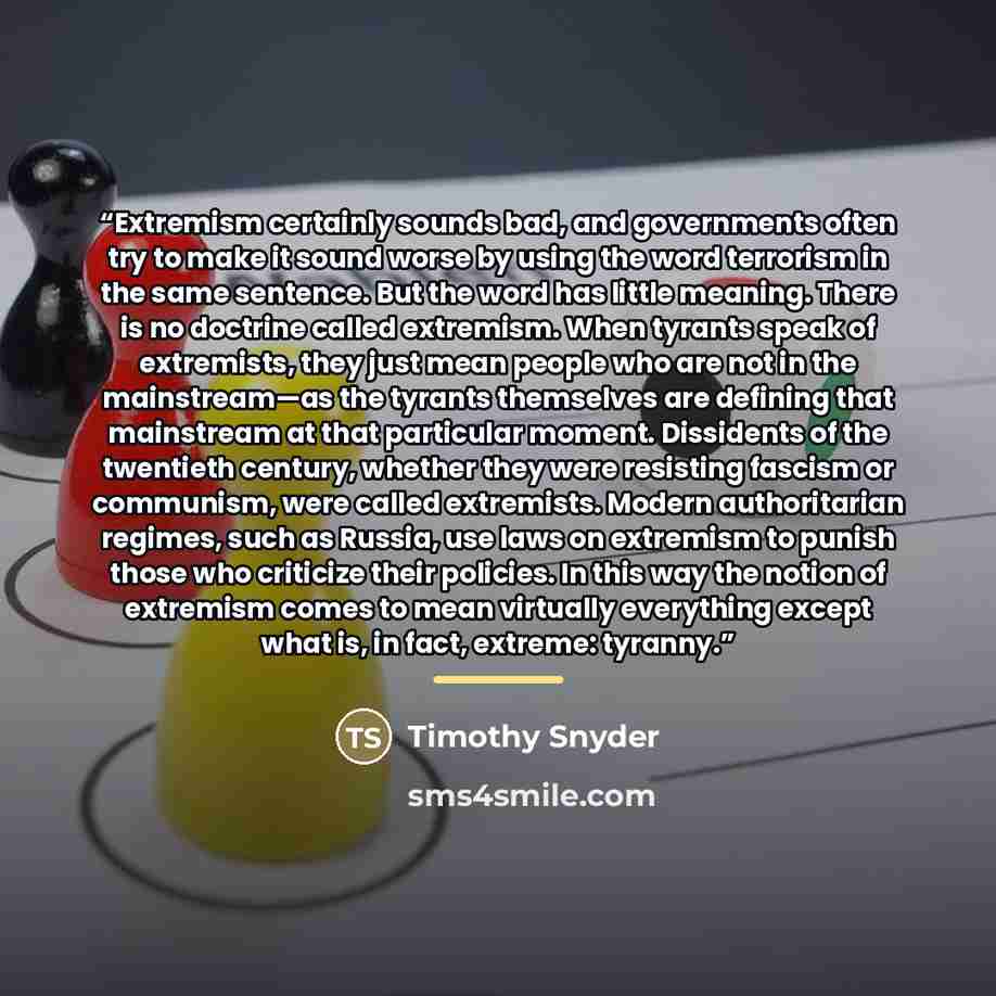 “Extremism certainly sounds bad, and governments often try to make it sound worse by using the word terrorism in the same sentence. But the word has little meaning. There is no doctrine called extremism. When tyrants speak of extremists, they just mean people who are not in the mainstream—as the…” quote by Timothy Snyder