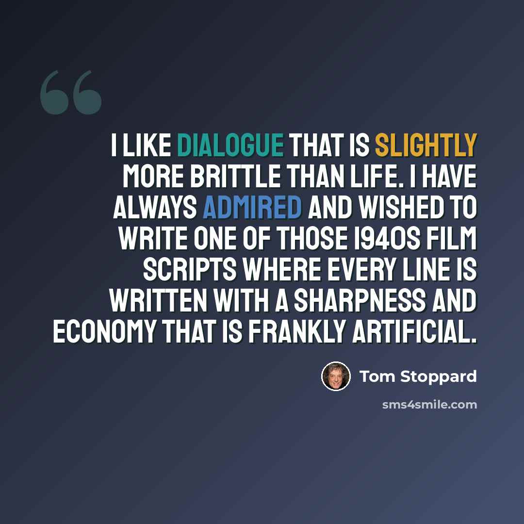 “I like dialogue that is slightly more brittle than life. I have always admired and wished to write one of those 1940s film scripts where every line is written with a sharpness and economy that is frankly artificial.” quote by Tom Stoppard