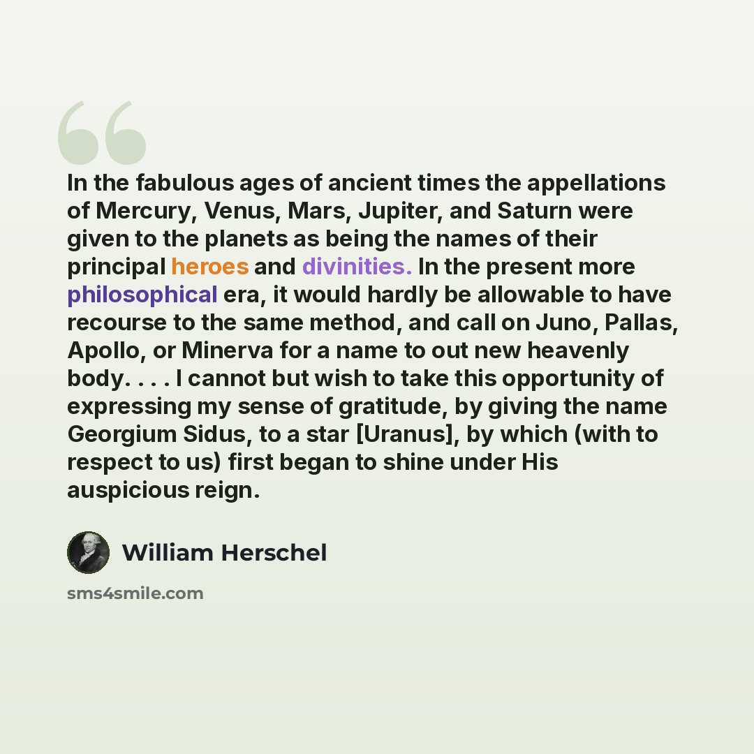 “In the fabulous ages of ancient times the appellations of Mercury, Venus, Mars, Jupiter, and Saturn were given to the planets as being the names of their principal heroes and divinities. In the present more philosophical era, it would hardly be allowable to have recourse to the same method, and…” quote by William Herschel