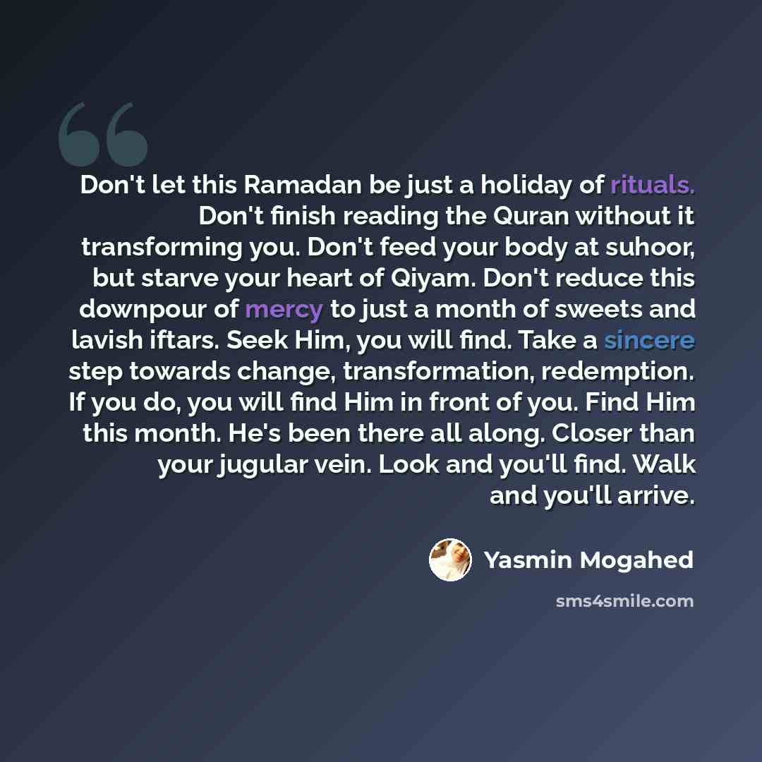 “Don't let this Ramadan be just a holiday of rituals. Don't finish reading the Quran without it transforming you. Don't feed your body at suhoor, but starve your heart of Qiyam. Don't reduce this downpour of mercy to just a month of sweets and lavish iftars. Seek Him, you will find. Take a sincere…” quote by Yasmin Mogahed
