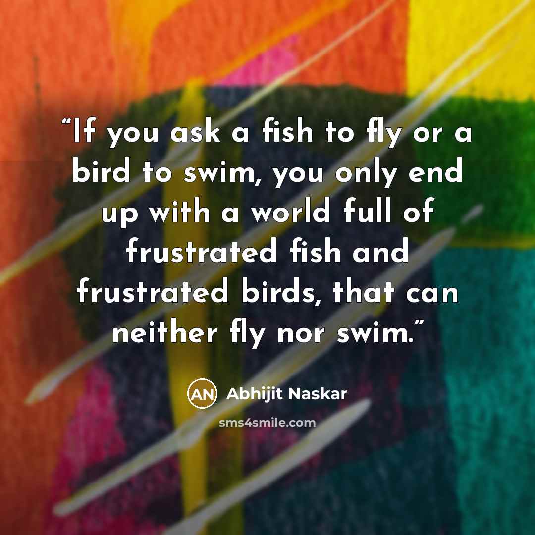 “If you ask a fish to fly or a bird to swim, you only end up with a world full of frustrated fish and frustrated birds, that can neither fly nor swim.” quote by Abhijit Naskar