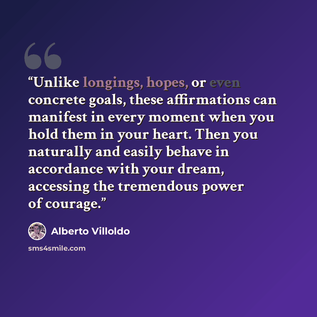 “Unlike longings, hopes, or even concrete goals, these affirmations can manifest in every moment when you hold them in your heart. Then you naturally and easily behave in accordance with your dream, accessing the tremendous power of courage.” quote by Alberto Villoldo