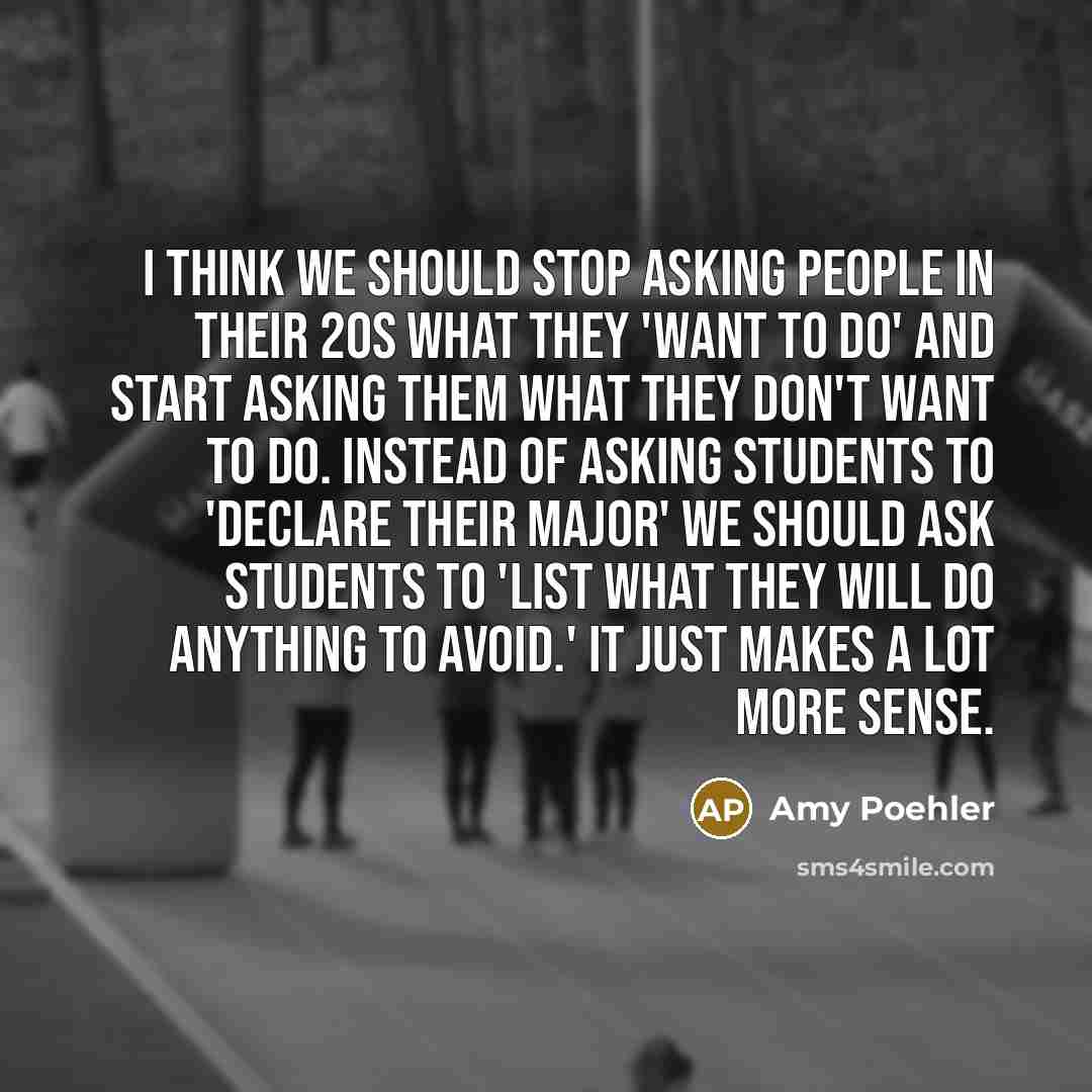 “I think we should stop asking people in their 20s what they 'want to do' and start asking them what they don't want to do. Instead of asking students to 'declare their major' we should ask students to 'list what they will do anything to avoid.' It just makes a lot more sense.” quote by Amy Poehler