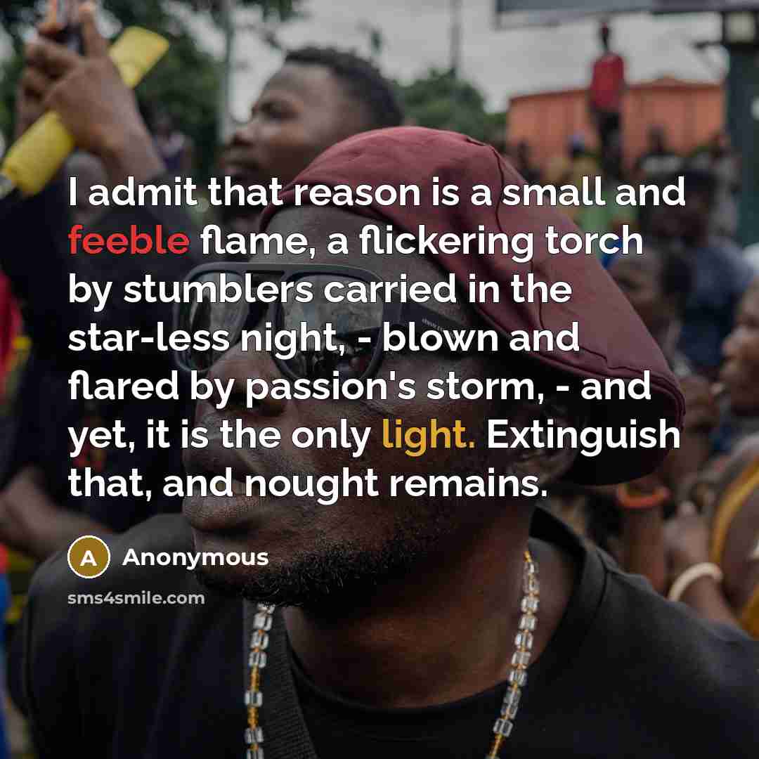 “I admit that reason is a small and feeble flame, a flickering torch by stumblers carried in the star-less night, - blown and flared by passion's storm, - and yet, it is the only light. Extinguish that, and nought remains.” quote by Anonymous
