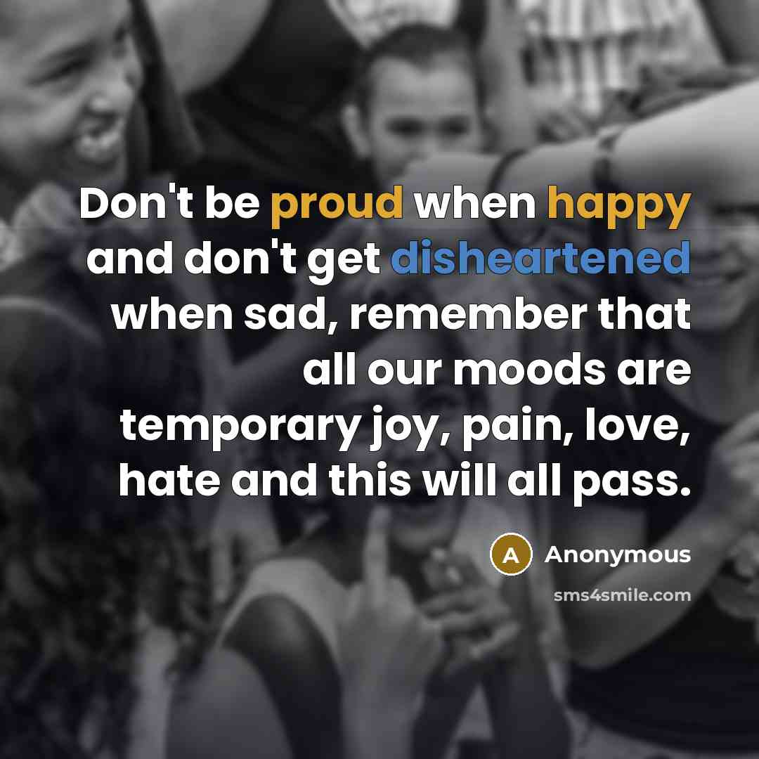 “Don't be proud when happy and don't get disheartened when sad, remember that all our moods are temporary joy, pain, love, hate and this will all pass.” quote by Anonymous