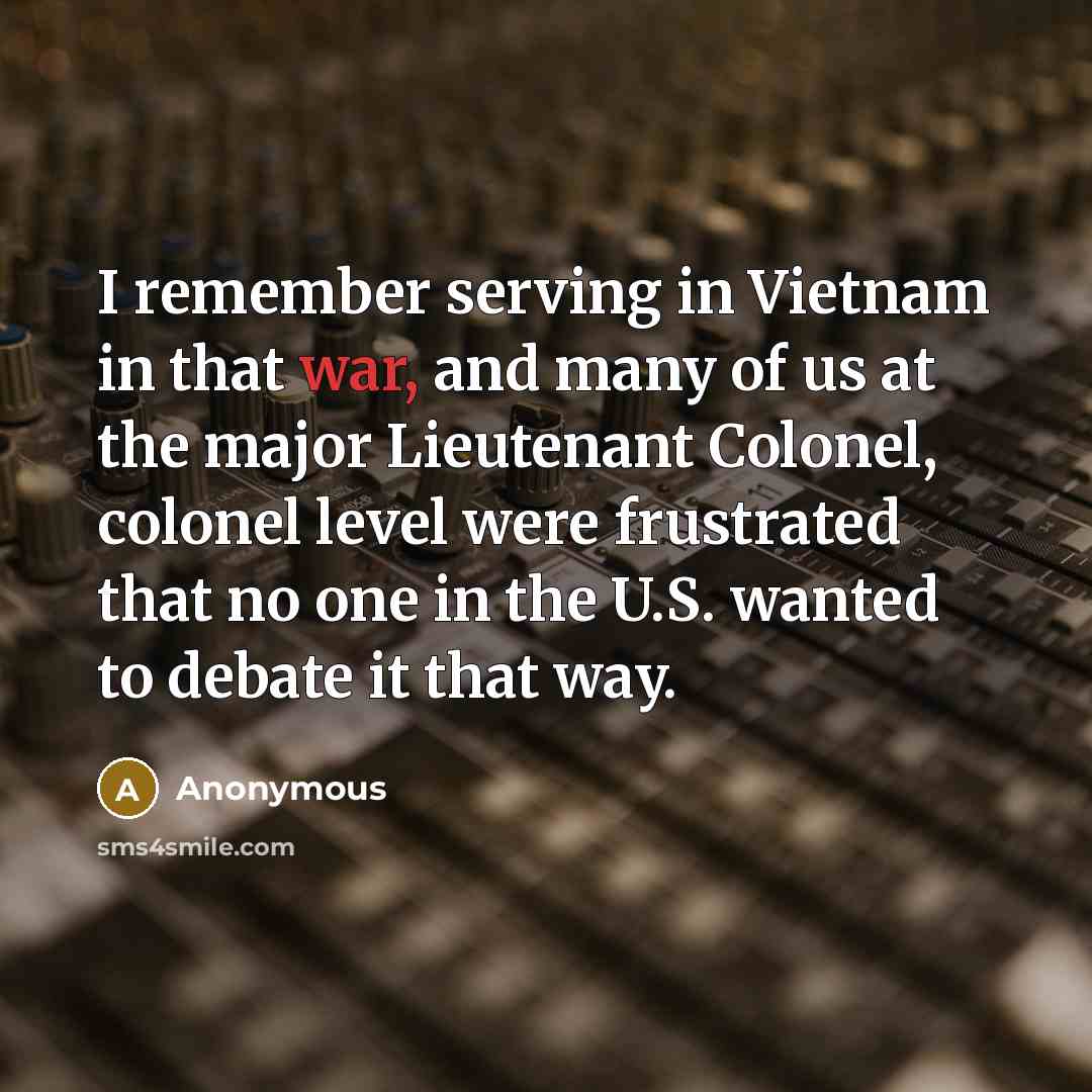 “I remember serving in Vietnam in that war, and many of us at the major Lieutenant Colonel, colonel level were frustrated that no one in the U.S. wanted to debate it that way.” quote by Anonymous
