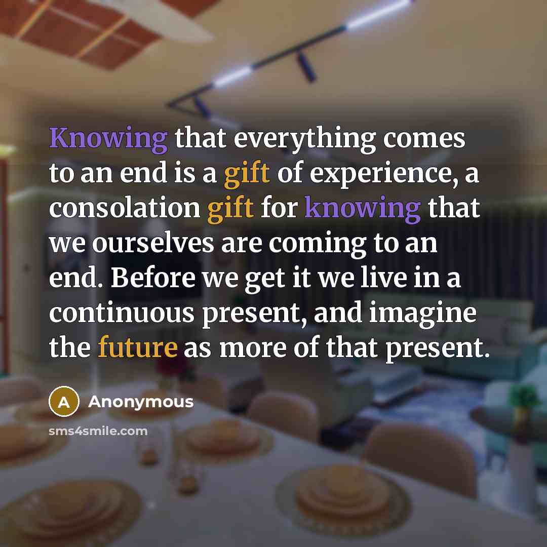 “Knowing that everything comes to an end is a gift of experience, a consolation gift for knowing that we ourselves are coming to an end. Before we get it we live in a continuous present, and imagine the future as more of that present.” quote by Anonymous