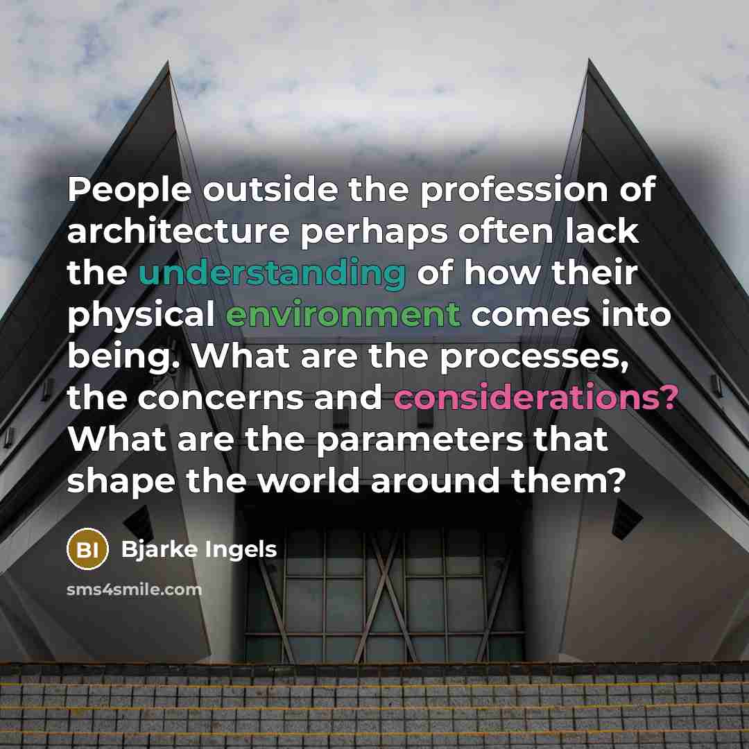 “People outside the profession of architecture perhaps often lack the understanding of how their physical environment comes into being. What are the processes, the concerns and considerations? What are the parameters that shape the world around them?” quote by Bjarke Ingels