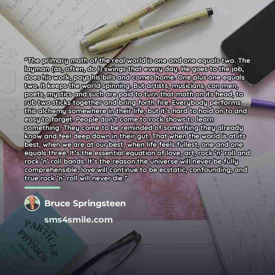 “The primary math of the real world is one and one equals two. The layman (as, often, do I) swings that every day. He goes to the job, does his work, pays his bills and comes home. One plus one equals two. It keeps the world spinning. But artists, musicians, con men, poets, mystics and such are…” quote by Bruce Springsteen