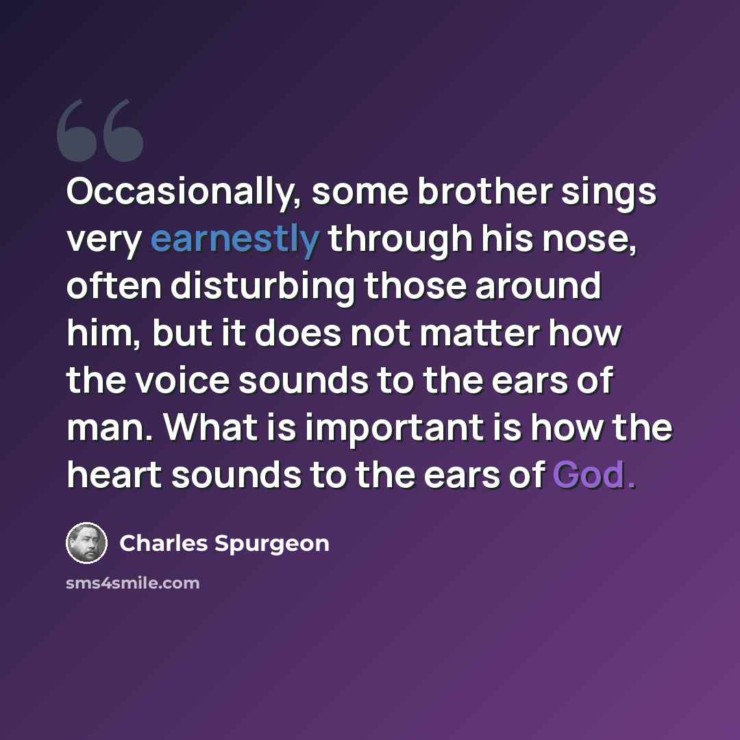 “Occasionally, some brother sings very earnestly through his nose, often disturbing those around him, but it does not matter how the voice sounds to the ears of man. What is important is how the heart sounds to the ears of God.” quote by Charles Spurgeon