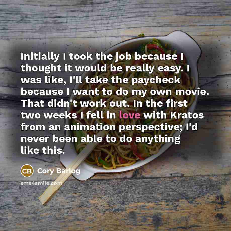 “Initially I took the job because I thought it would be really easy. I was like, I'll take the paycheck because I want to do my own movie. That didn't work out. In the first two weeks I fell in love with Kratos from an animation perspective; I'd never been able to do anything like this.” quote by Cory Barlog