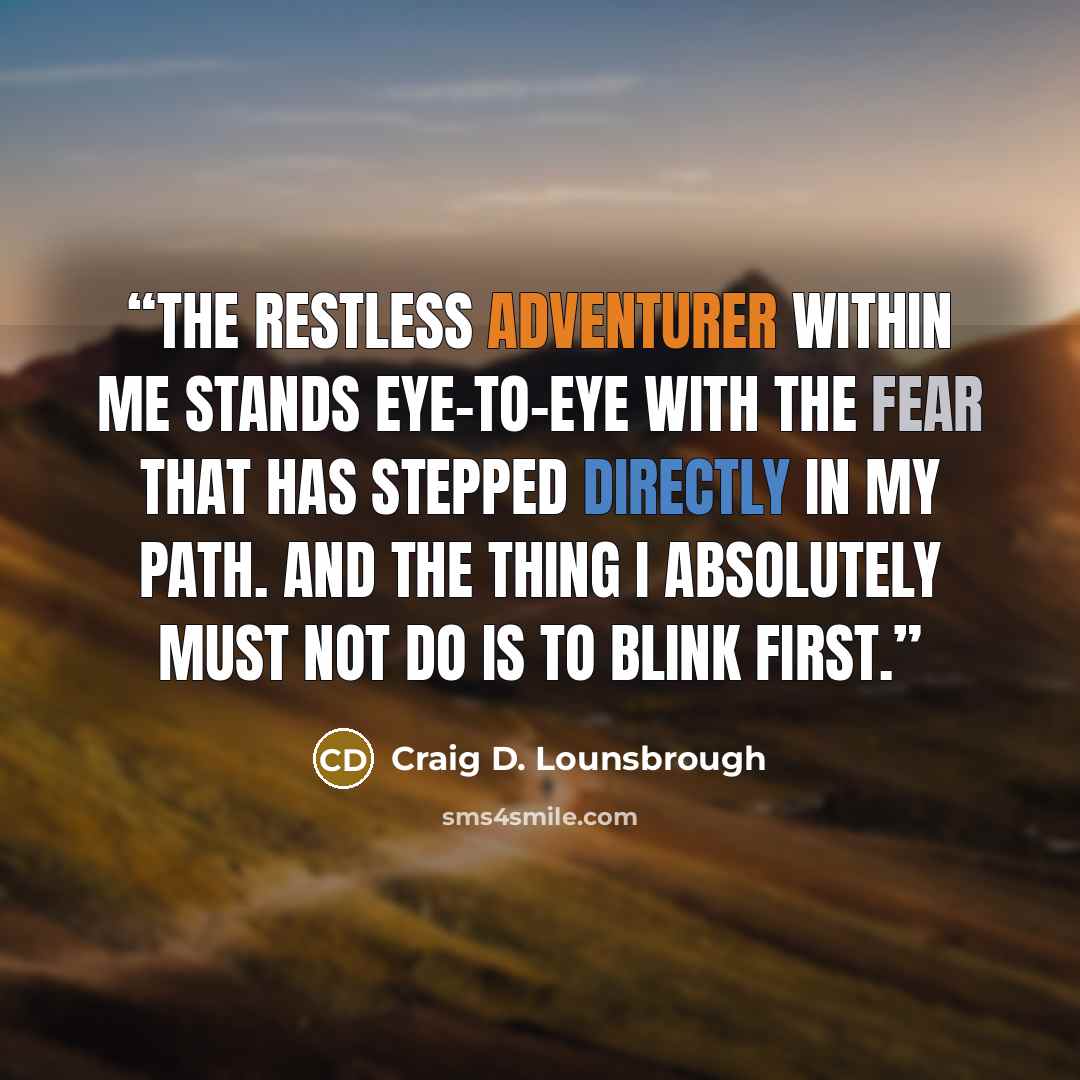 “The restless adventurer within me stands eye-to-eye with the fear that has stepped directly in my path. And the thing I absolutely must not do is to blink first.” quote by Craig D. Lounsbrough
