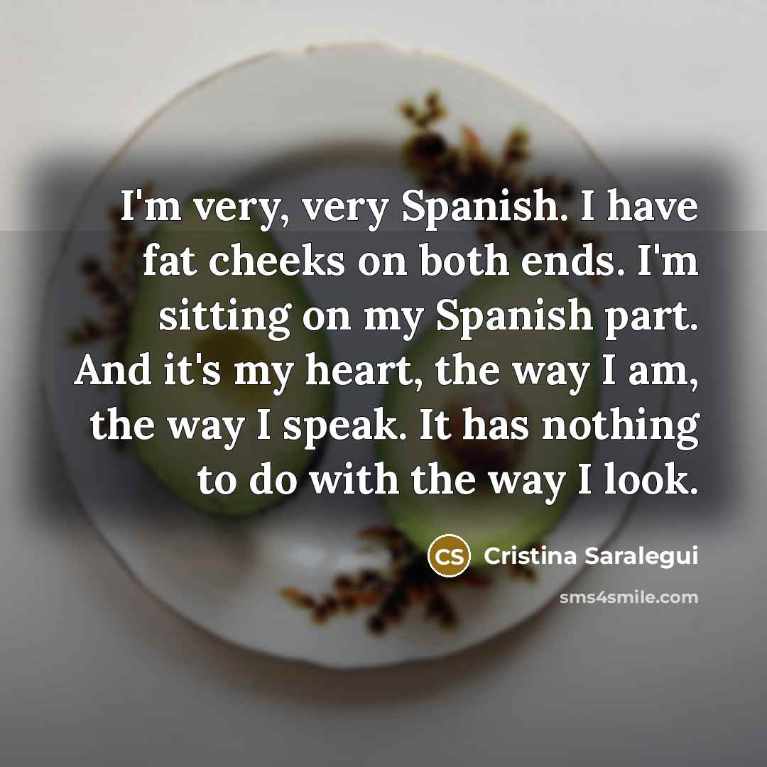 “I'm very, very Spanish. I have fat cheeks on both ends. I'm sitting on my Spanish part. And it's my heart, the way I am, the way I speak. It has nothing to do with the way I look.” quote by Cristina Saralegui