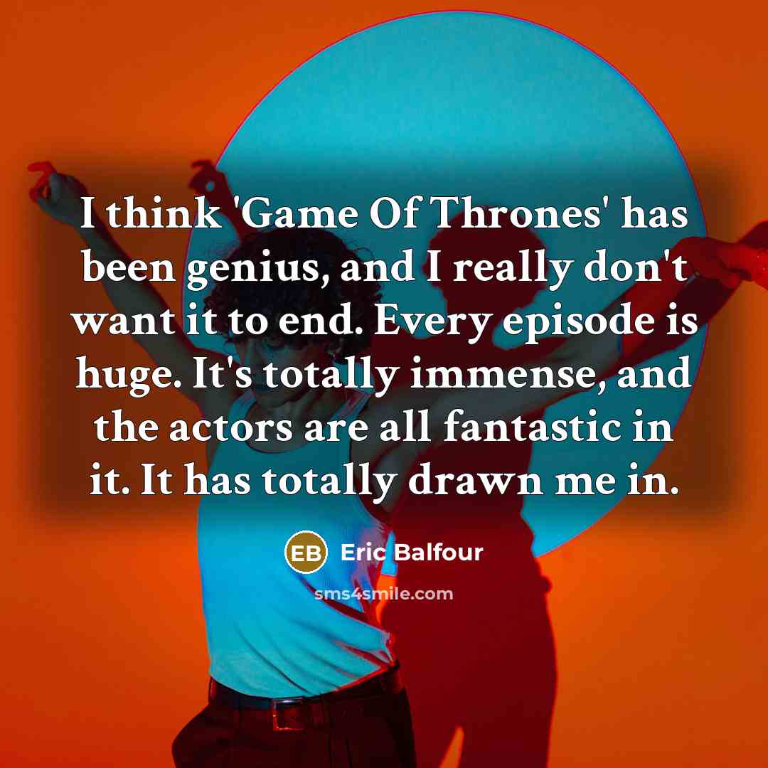 “I think 'Game Of Thrones' has been genius, and I really don't want it to end. Every episode is huge. It's totally immense, and the actors are all fantastic in it. It has totally drawn me in.” quote by Eric Balfour