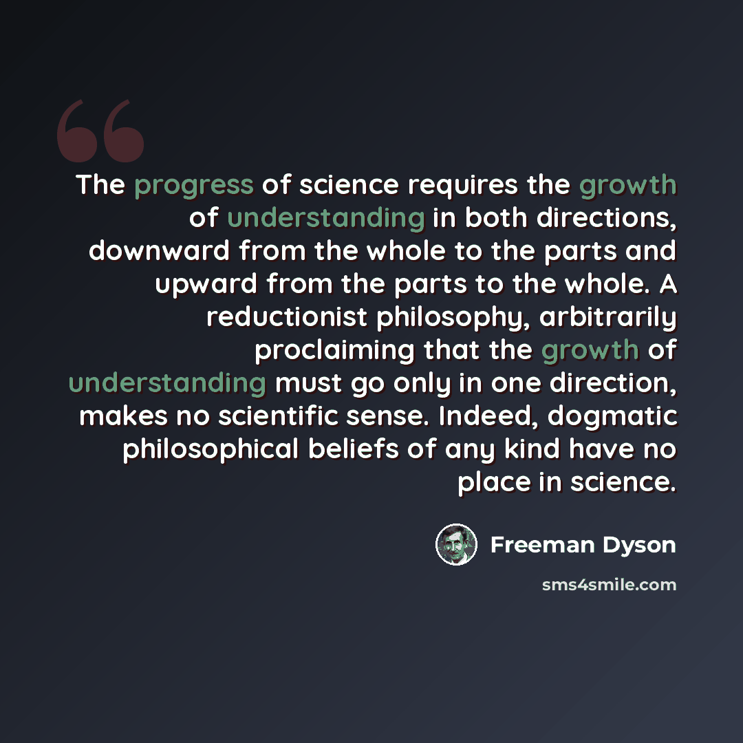 “The progress of science requires the growth of understanding in both directions, downward from the whole to the parts and upward from the parts to the whole. A reductionist philosophy, arbitrarily proclaiming that the growth of understanding must go only in one direction, makes no scientific…” quote by Freeman Dyson