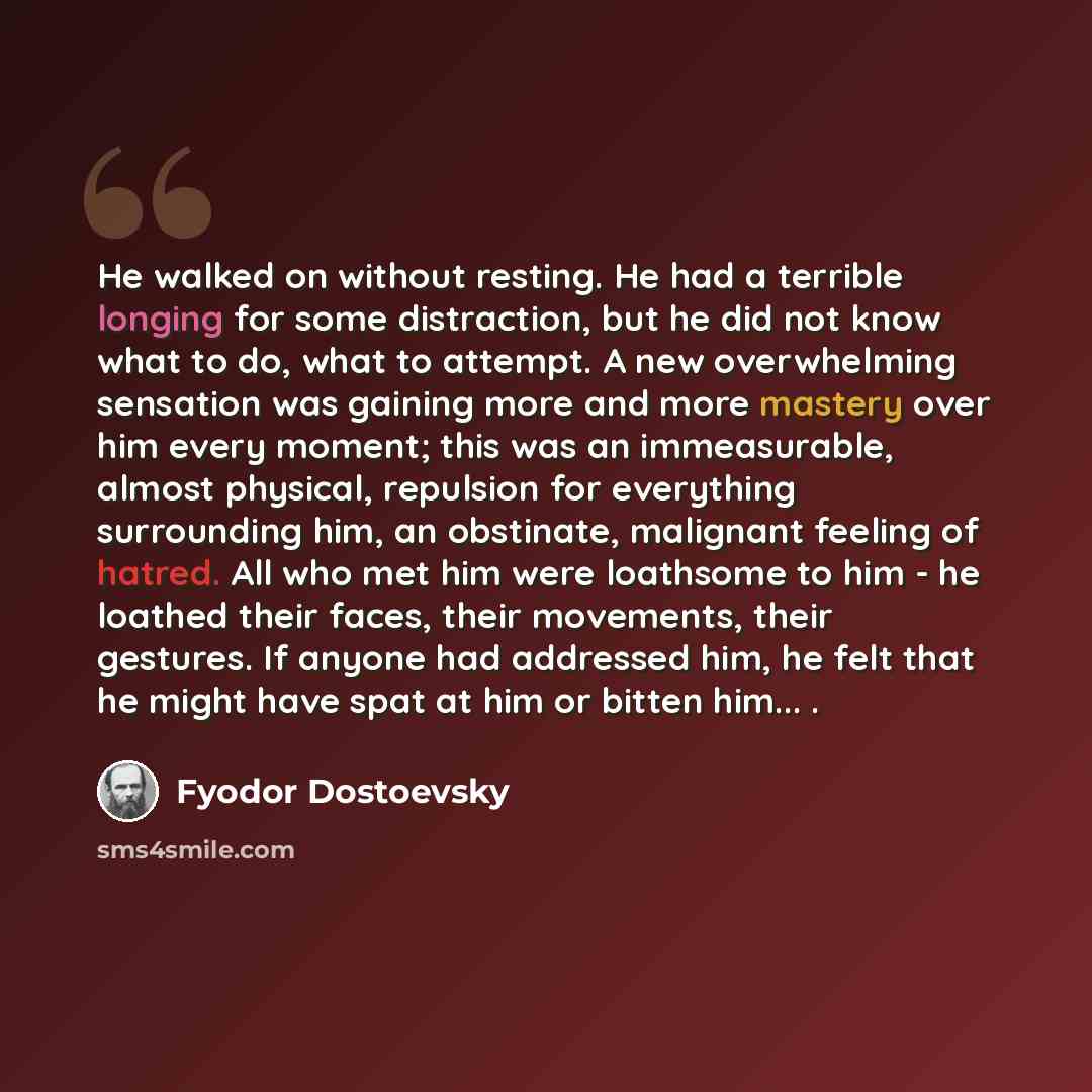 “He walked on without resting. He had a terrible longing for some distraction, but he did not know what to do, what to attempt. A new overwhelming sensation was gaining more and more mastery over him every moment; this was an immeasurable, almost physical, repulsion for everything surrounding him…” quote by Fyodor Dostoevsky
