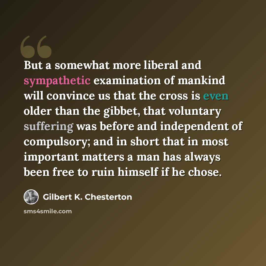 “But a somewhat more liberal and sympathetic examination of mankind will convince us that the cross is even older than the gibbet, that voluntary suffering was before and independent of compulsory; and in short that in most important matters a man has always been free to ruin himself if he chose.” quote by Gilbert K. Chesterton