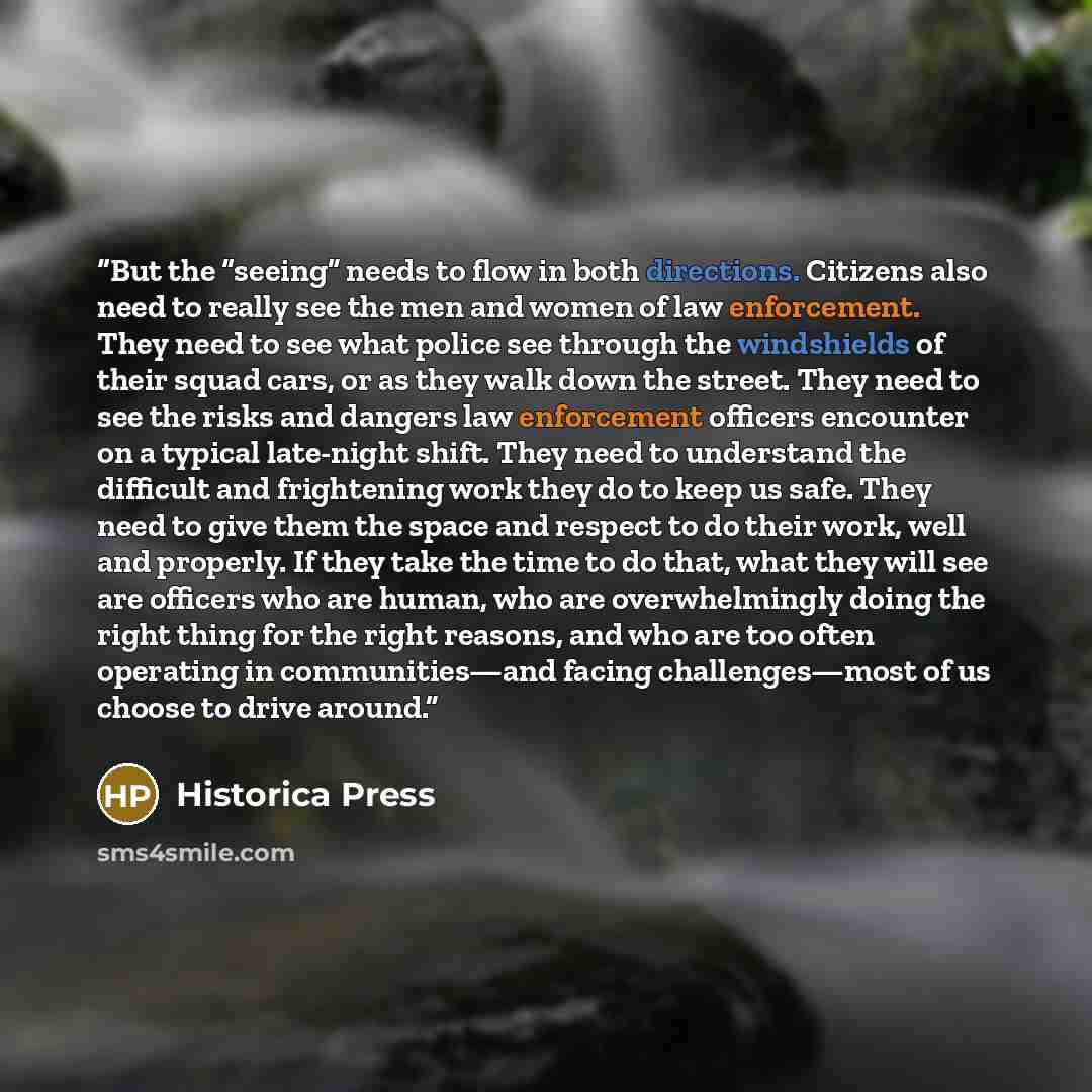 “But the “seeing” needs to flow in both directions. Citizens also need to really see the men and women of law enforcement. They need to see what police see through the windshields of their squad cars, or as they walk down the street. They need to see the risks and dangers law enforcement officers…” quote by Historica Press
