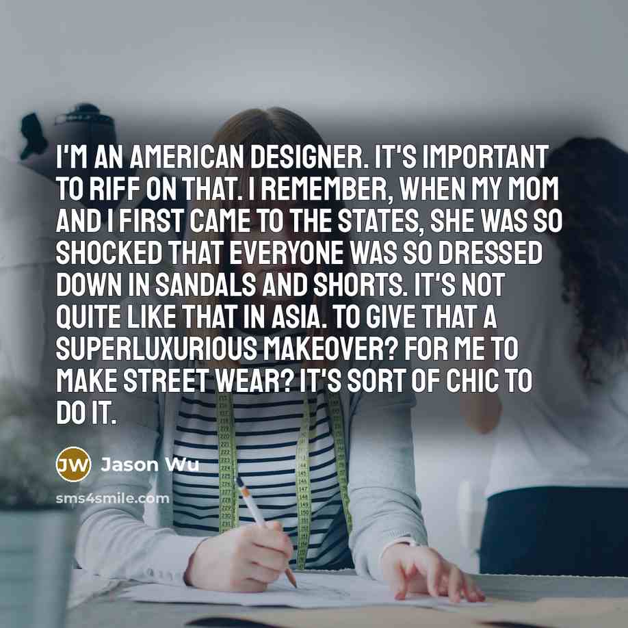 “I'm an American designer. It's important to riff on that. I remember, when my mom and I first came to the States, she was so shocked that everyone was so dressed down in sandals and shorts. It's not quite like that in Asia. To give that a superluxurious makeover? For me to make street wear? It's…” quote by Jason Wu