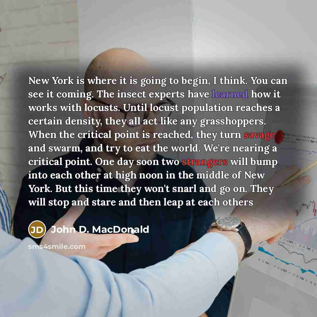 “New York is where it is going to begin, I think. You can see it coming. The insect experts have learned how it works with locusts. Until locust population reaches a certain density, they all act like any grasshoppers. When the critical point is reached, they turn savage and swarm, and try to eat…” quote by John D. MacDonald