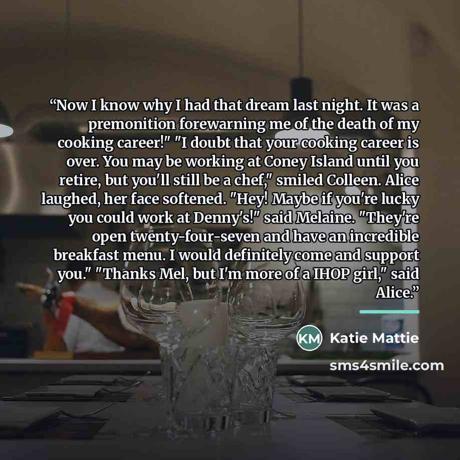 “Now I know why I had that dream last night. It was a premonition forewarning me of the death of my cooking career!" "I doubt that your cooking career is over. You may be working at Coney Island until you retire, but you'll still be a chef," smiled Colleen. Alice laughed, her face softened. "Hey!…” quote by Katie Mattie
