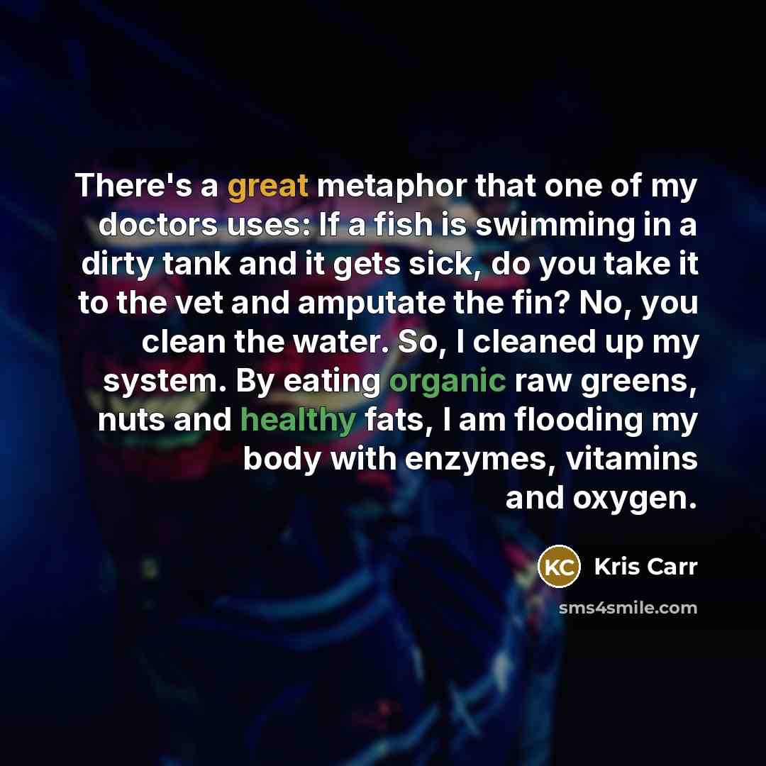 “There's a great metaphor that one of my doctors uses: If a fish is swimming in a dirty tank and it gets sick, do you take it to the vet and amputate the fin? No, you clean the water. So, I cleaned up my system. By eating organic raw greens, nuts and healthy fats, I am flooding my body with…” quote by Kris Carr