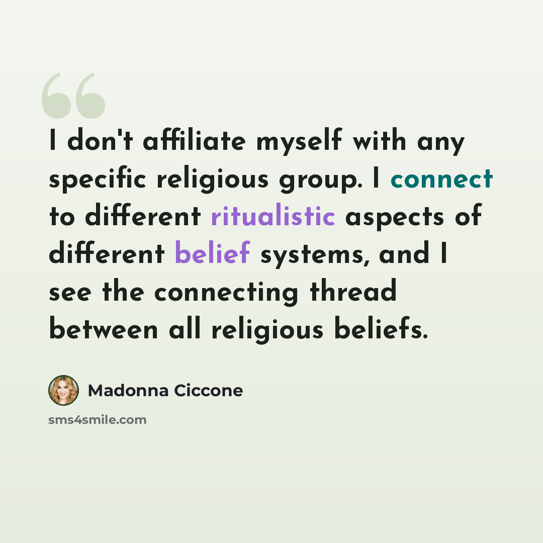 “I don't affiliate myself with any specific religious group. I connect to different ritualistic aspects of different belief systems, and I see the connecting thread between all religious beliefs.” quote by Madonna Ciccone
