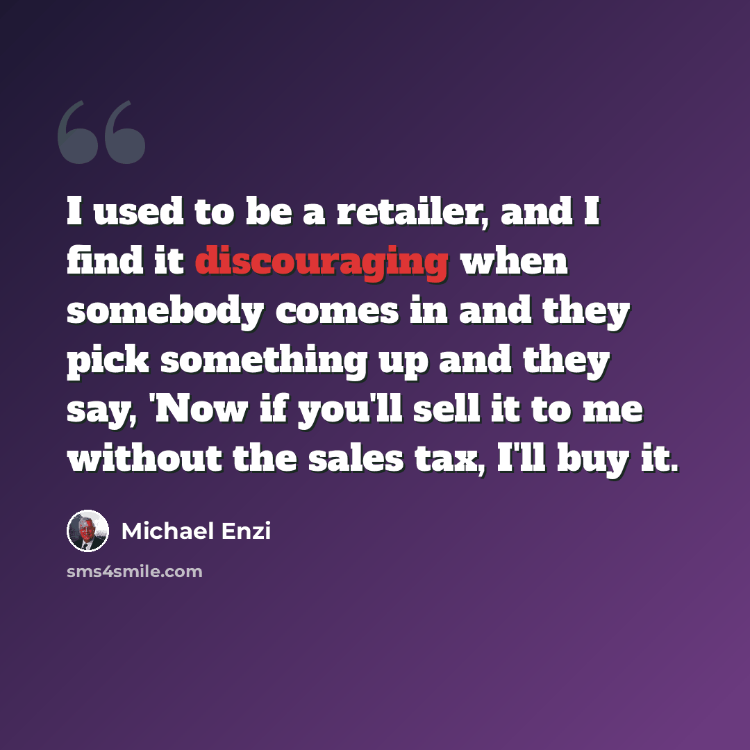 “I used to be a retailer, and I find it discouraging when somebody comes in and they pick something up and they say, 'Now if you'll sell it to me without the sales tax, I'll buy it.” quote by Michael Enzi