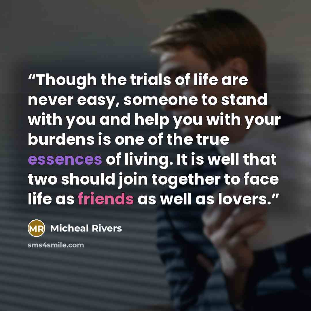 “Though the trials of life are never easy, someone to stand with you and help you with your burdens is one of the true essences of living. It is well that two should join together to face life as friends as well as lovers.” quote by Micheal Rivers
