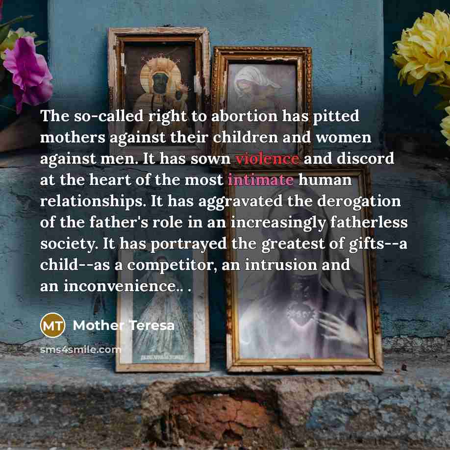 “The so-called right to abortion has pitted mothers against their children and women against men. It has sown violence and discord at the heart of the most intimate human relationships. It has aggravated the derogation of the father's role in an increasingly fatherless society. It has portrayed the…” quote by Mother Teresa