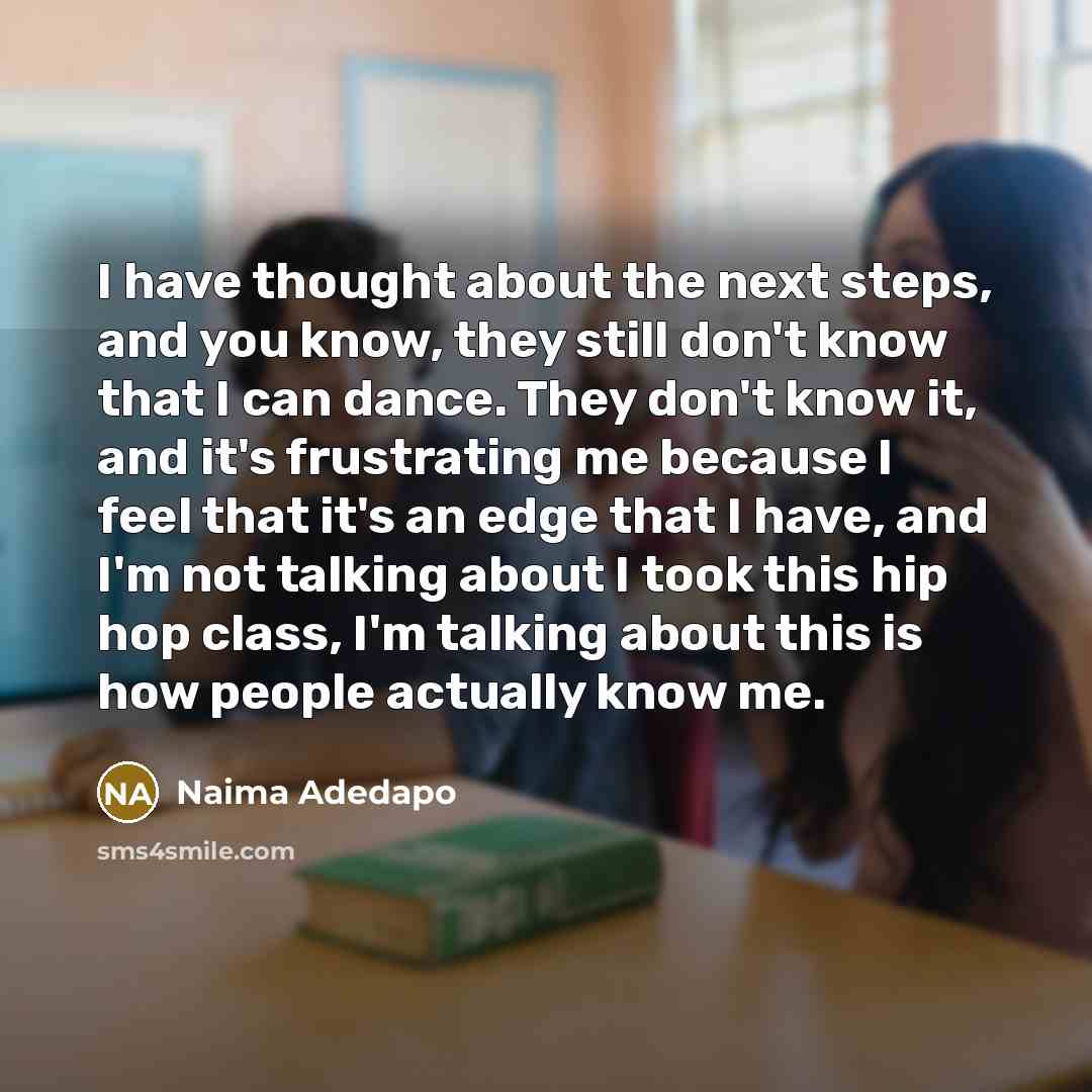 “I have thought about the next steps, and you know, they still don't know that I can dance. They don't know it, and it's frustrating me because I feel that it's an edge that I have, and I'm not talking about I took this hip hop class, I'm talking about this is how people actually know me.” quote by Naima Adedapo