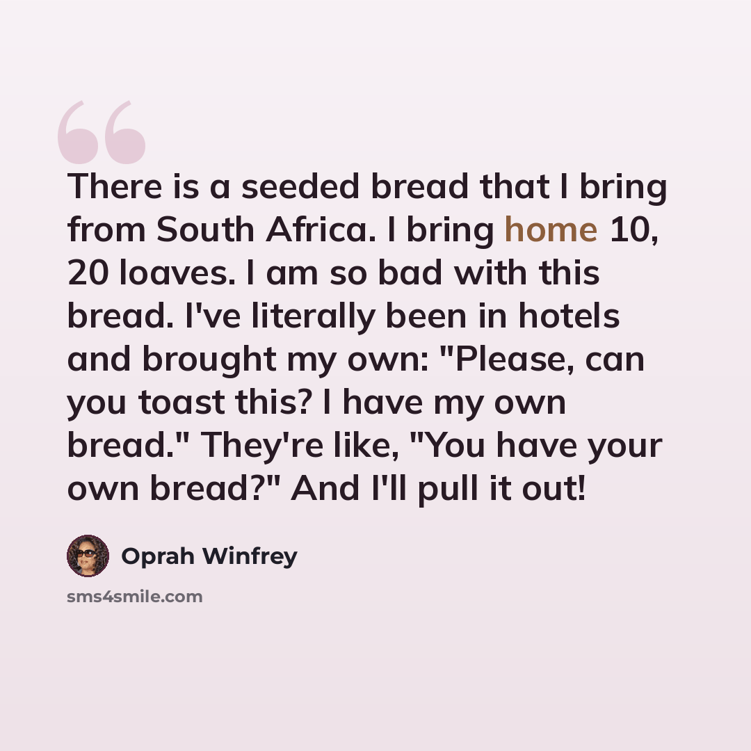 “There is a seeded bread that I bring from South Africa. I bring home 10, 20 loaves. I am so bad with this bread. I've literally been in hotels and brought my own: "Please, can you toast this? I have my own bread." They're like, "You have your own bread?" And I'll pull it out!” quote by Oprah Winfrey