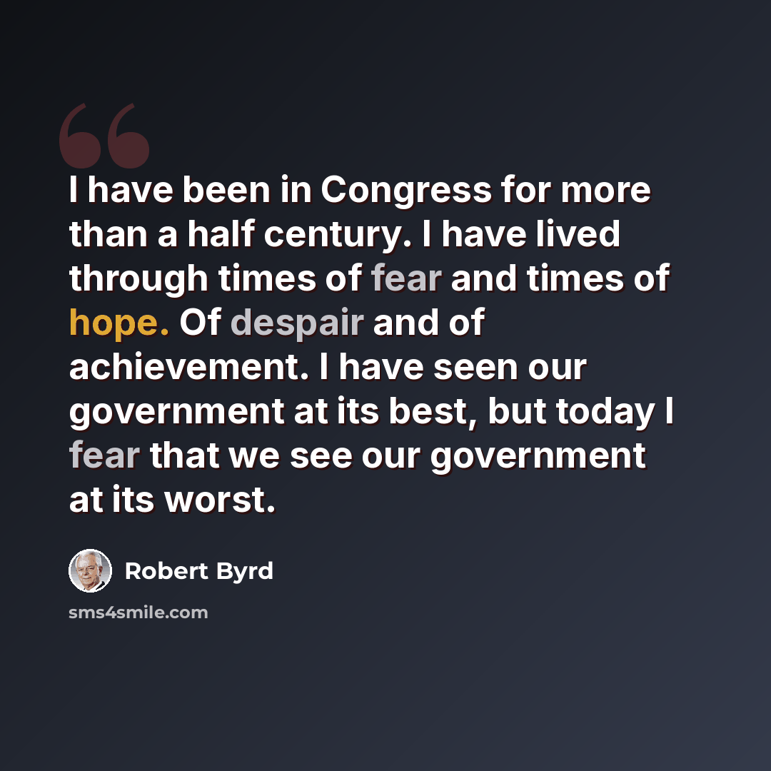 “I have been in Congress for more than a half century. I have lived through times of fear and times of hope. Of despair and of achievement. I have seen our government at its best, but today I fear that we see our government at its worst.” quote by Robert Byrd