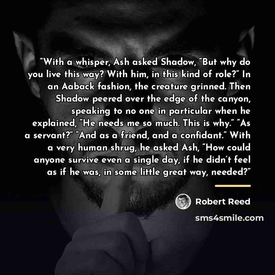 “With a whisper, Ash asked Shadow, “But why do you live this way? With him, in this kind of role?” In an Aaback fashion, the creature grinned. Then Shadow peered over the edge of the canyon, speaking to no one in particular when he explained, “He needs me so much. This is why.” “As a servant?” “And…” quote by Robert Reed
